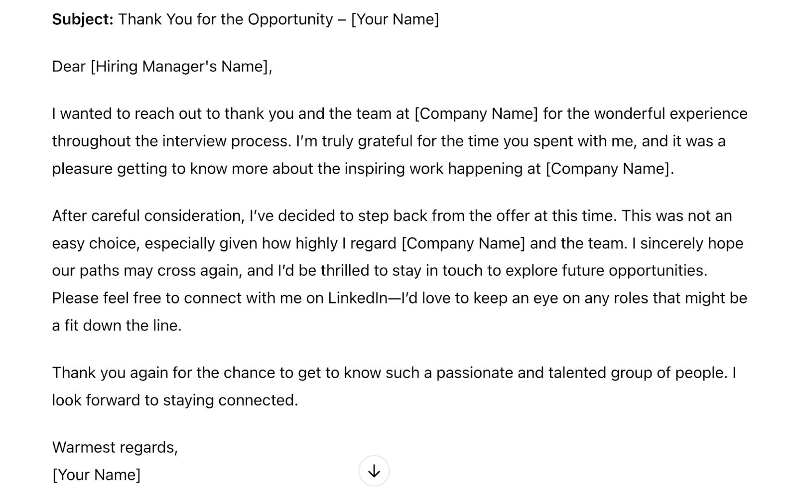Response is updated with a warmer tone, which reads "Dear [Hiring Manager's Name],I wanted to reach out and thank you sincerely for the opportunity to join [Company Name]. I truly enjoyed our conversations, and I&rsquo;m grateful for the time and effort you and the team invested in the interview process. It was wonderful to learn more about the inspiring work you&rsquo;re doing and to meet such dedicated people.After giving it a lot of thought, I&rsquo;ve decided to decline the offer at this time. This wasn&rsquo;t an easy decision, as I have a great deal of respect for [Company Name] and the vision you&rsquo;re pursuing.Though I&rsquo;m unable to accept this position, I would love to stay in touch and explore any future opportunities that might be a great fit. Please feel free to connect with me on LinkedIn&mdash;I&rsquo;d be delighted to keep an eye on ways I might contribute down the road.Thank you again for this opportunity and for such a positive interview experience. I hope our paths cross again in the future!Warm regards,[Your Name]"